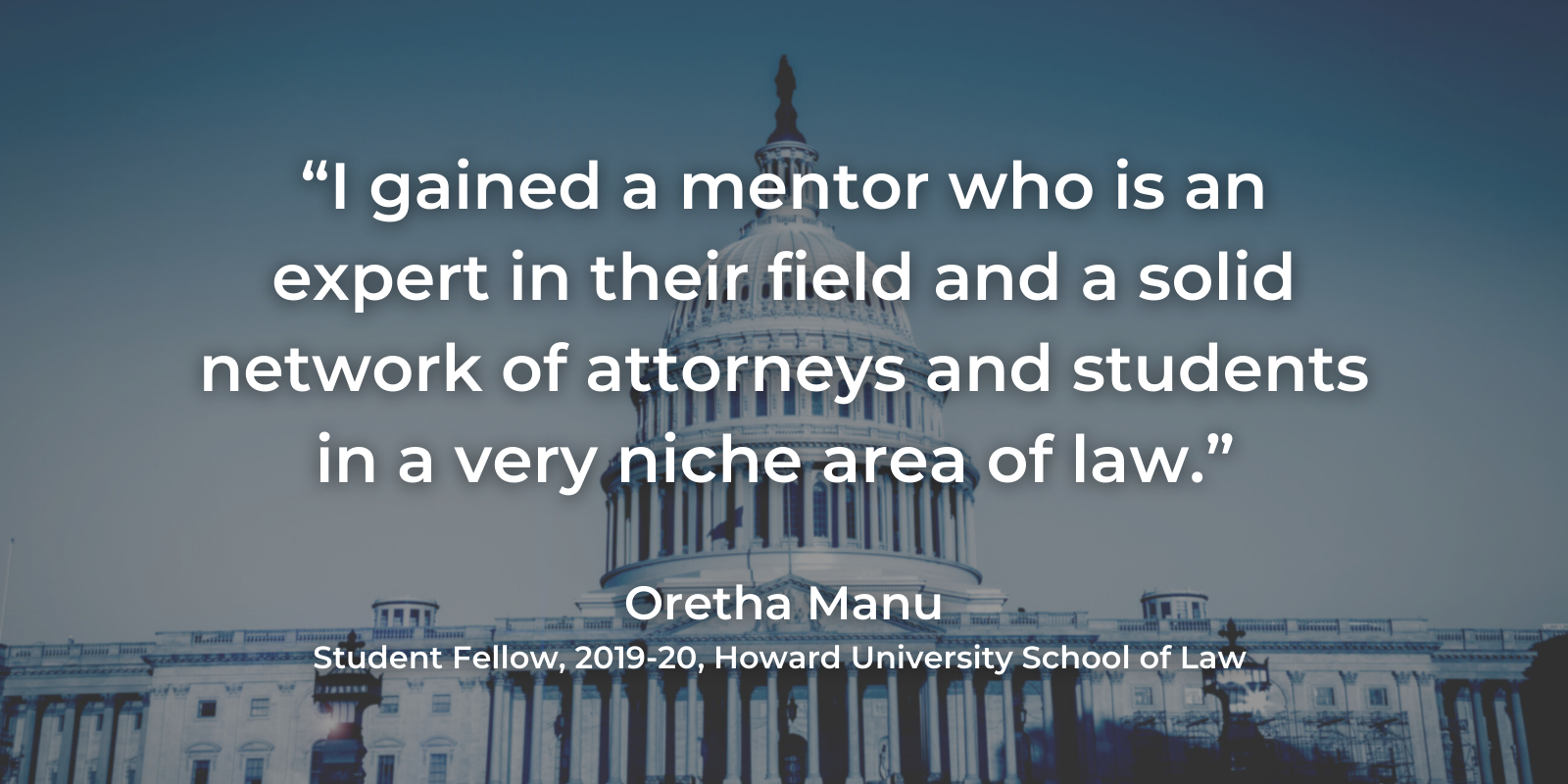 "I gained a mentor who is an expert in their field and a solid network of attorneys in a very niche area of law." - Oretha Manu, student fellow, 2019-2020, Howard University School of Law